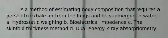 _____ is a method of estimating body composition that requires a person to exhale air from the lungs and be submerged in water. a. Hydrostatic weighing b. Bioelectrical impedance c. The skinfold thickness method d. Dual-energy x-ray absorptiometry