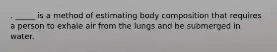 . _____ is a method of estimating body composition that requires a person to exhale air from the lungs and be submerged in water.