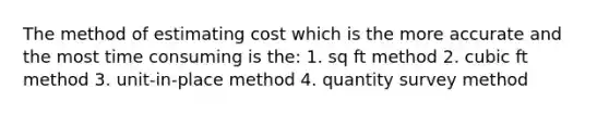 The method of estimating cost which is the more accurate and the most time consuming is the: 1. sq ft method 2. cubic ft method 3. unit-in-place method 4. quantity survey method