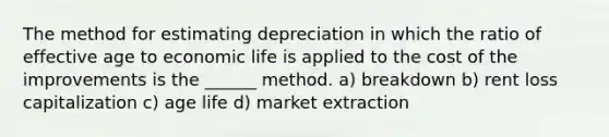 The method for estimating depreciation in which the ratio of effective age to economic life is applied to the cost of the improvements is the ______ method. a) breakdown b) rent loss capitalization c) age life d) market extraction