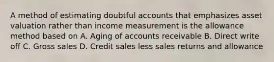 A method of estimating doubtful accounts that emphasizes asset valuation rather than income measurement is the allowance method based on A. Aging of accounts receivable B. Direct write off C. Gross sales D. Credit sales less sales returns and allowance