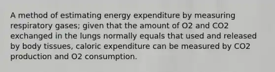 A method of estimating energy expenditure by measuring respiratory gases; given that the amount of O2 and CO2 exchanged in the lungs normally equals that used and released by body tissues, caloric expenditure can be measured by CO2 production and O2 consumption.