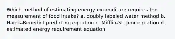 Which method of estimating energy expenditure requires the measurement of food intake? a. doubly labeled water method b. Harris-Benedict prediction equation c. Mifflin-St. Jeor equation d. estimated energy requirement equation