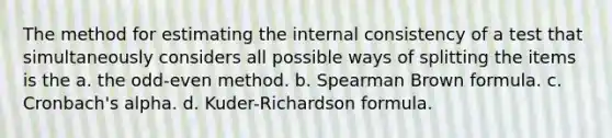 The method for estimating the internal consistency of a test that simultaneously considers all possible ways of splitting the items is the a. the odd-even method. b. Spearman Brown formula. c. Cronbach's alpha. d. Kuder-Richardson formula.