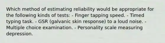 Which method of estimating reliability would be appropriate for the following kinds of tests: - Finger tapping speed. - Timed typing task. - GSR (galvanic skin response) to a loud noise. - Multiple choice examination. - Personality scale measuring depression.