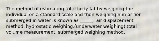 The method of estimating total body fat by weighing the individual on a standard scale and then weighing him or her submerged in water is known as ______. air displacement method. hydrostatic weighing.(underwater weighing) total volume measurement. submerged weighing method.