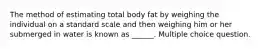 The method of estimating total body fat by weighing the individual on a standard scale and then weighing him or her submerged in water is known as ______. Multiple choice question.