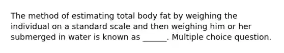 The method of estimating total body fat by weighing the individual on a standard scale and then weighing him or her submerged in water is known as ______. Multiple choice question.