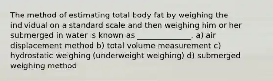 The method of estimating total body fat by weighing the individual on a standard scale and then weighing him or her submerged in water is known as ______________. a) air displacement method b) total volume measurement c) hydrostatic weighing (underweight weighing) d) submerged weighing method