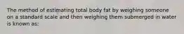 The method of estimating total body fat by weighing someone on a standard scale and then weighing them submerged in water is known as: