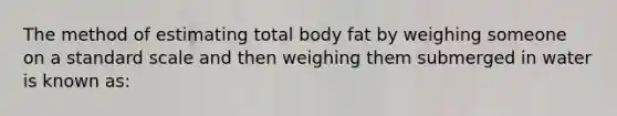 The method of estimating total body fat by weighing someone on a standard scale and then weighing them submerged in water is known as: