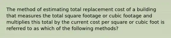 The method of estimating total replacement cost of a building that measures the total square footage or cubic footage and multiplies this total by the current cost per square or cubic foot is referred to as which of the following methods?