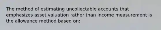 The method of estimating uncollectable accounts that emphasizes asset valuation rather than income measurement is the allowance method based on: