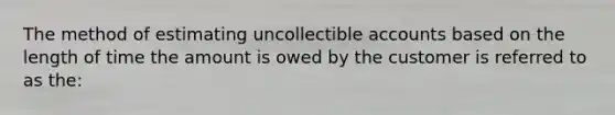 The method of estimating uncollectible accounts based on the length of time the amount is owed by the customer is referred to as the: