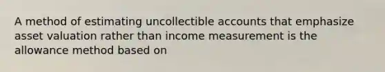 A method of estimating uncollectible accounts that emphasize asset valuation rather than income measurement is the allowance method based on