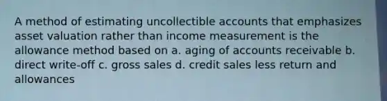 A method of estimating uncollectible accounts that emphasizes asset valuation rather than income measurement is the allowance method based on a. aging of accounts receivable b. direct write-off c. gross sales d. credit sales less return and allowances