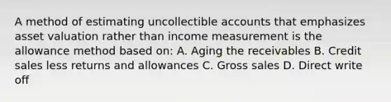 A method of estimating uncollectible accounts that emphasizes asset valuation rather than income measurement is the allowance method based on: A. Aging the receivables B. Credit sales less returns and allowances C. Gross sales D. Direct write off