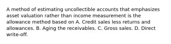 A method of estimating uncollectible accounts that emphasizes asset valuation rather than income measurement is the allowance method based on A. Credit sales less returns and allowances. B. Aging the receivables. C. Gross sales. D. Direct write-off.