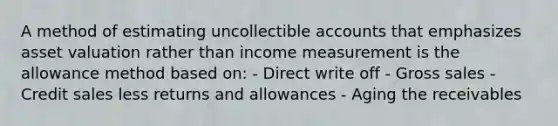 A method of estimating uncollectible accounts that emphasizes asset valuation rather than income measurement is the allowance method based on: - Direct write off - Gross sales - Credit sales less returns and allowances - Aging the receivables