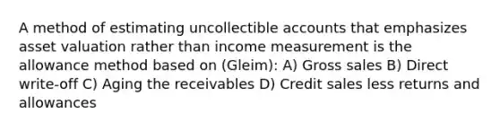 A method of estimating uncollectible accounts that emphasizes asset valuation rather than income measurement is the allowance method based on (Gleim): A) Gross sales B) Direct write-off C) Aging the receivables D) Credit sales less returns and allowances