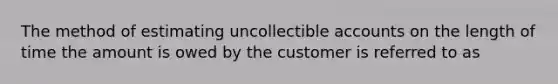 The method of estimating uncollectible accounts on the length of time the amount is owed by the customer is referred to as