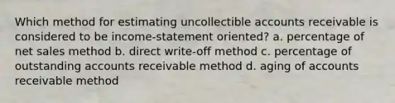 Which method for estimating uncollectible accounts receivable is considered to be income-statement oriented? a. percentage of net sales method b. direct write-off method c. percentage of outstanding accounts receivable method d. aging of accounts receivable method