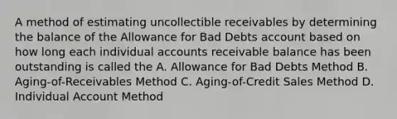 A method of estimating uncollectible receivables by determining the balance of the Allowance for Bad Debts account based on how long each individual accounts receivable balance has been outstanding is called the A. Allowance for Bad Debts Method B. Aging-of-Receivables Method C. Aging-of-Credit Sales Method D. Individual Account Method