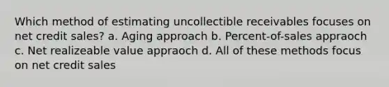 Which method of estimating uncollectible receivables focuses on net credit sales? a. Aging approach b. Percent-of-sales appraoch c. Net realizeable value appraoch d. All of these methods focus on net credit sales