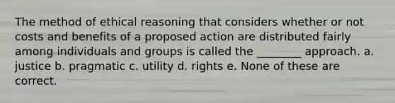 The method of ethical reasoning that considers whether or not costs and benefits of a proposed action are distributed fairly among individuals and groups is called the ________ approach. a. justice b. pragmatic c. utility d. rights e. None of these are correct.