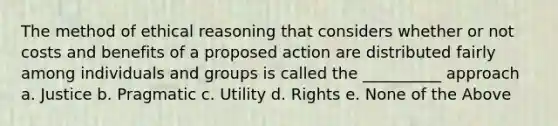 The method of ethical reasoning that considers whether or not costs and benefits of a proposed action are distributed fairly among individuals and groups is called the __________ approach a. Justice b. Pragmatic c. Utility d. Rights e. None of the Above