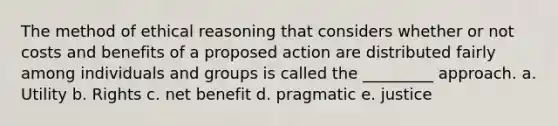 The method of ethical reasoning that considers whether or not costs and benefits of a proposed action are distributed fairly among individuals and groups is called the _________ approach. a. Utility b. Rights c. net benefit d. pragmatic e. justice