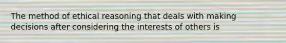 The method of ethical reasoning that deals with making decisions after considering the interests of others is