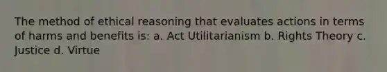 The method of ethical reasoning that evaluates actions in terms of harms and benefits is: a. Act Utilitarianism b. Rights Theory c. Justice d. Virtue