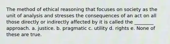 The method of ethical reasoning that focuses on society as the unit of analysis and stresses the consequences of an act on all those directly or indirectly affected by it is called the ________ approach. a. justice. b. pragmatic c. utility d. rights e. None of these are true.