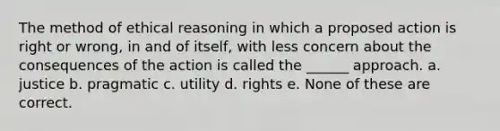 The method of ethical reasoning in which a proposed action is right or wrong, in and of itself, with less concern about the consequences of the action is called the ______ approach. a. justice b. pragmatic c. utility d. rights e. None of these are correct.