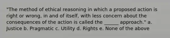 "The method of ethical reasoning in which a proposed action is right or wrong, in and of itself, with less concern about the consequences of the action is called the ______ approach." a. Justice b. Pragmatic c. Utility d. Rights e. None of the above