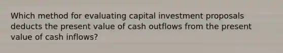 Which method for evaluating capital investment proposals deducts the present value of cash outflows from the present value of cash inflows?