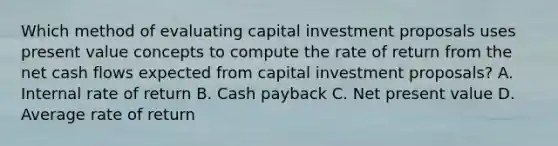 Which method of evaluating capital investment proposals uses present value concepts to compute the rate of return from the net cash flows expected from capital investment proposals? A. Internal rate of return B. Cash payback C. Net present value D. Average rate of return