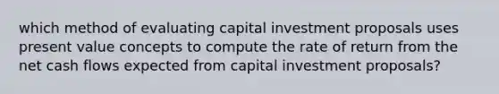 which method of evaluating capital investment proposals uses present value concepts to compute the rate of return from the net cash flows expected from capital investment proposals?