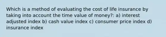 Which is a method of evaluating the cost of life insurance by taking into account the time value of money?: a) interest adjusted index b) cash value index c) consumer price index d) insurance index