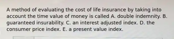 A method of evaluating the cost of life insurance by taking into account the time value of money is called A. double indemnity. B. guaranteed insurability. C. an interest adjusted index. D. the consumer price index. E. a present value index.