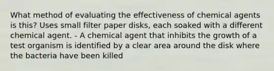 What method of evaluating the effectiveness of chemical agents is this? Uses small filter paper disks, each soaked with a different chemical agent. - A chemical agent that inhibits the growth of a test organism is identified by a clear area around the disk where the bacteria have been killed