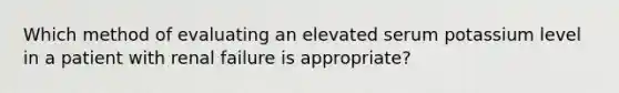 Which method of evaluating an elevated serum potassium level in a patient with renal failure is appropriate?