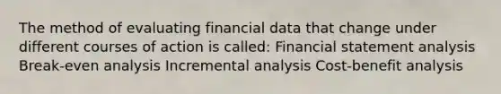 The method of evaluating financial data that change under different courses of action is called: Financial statement analysis Break-even analysis Incremental analysis Cost-benefit analysis