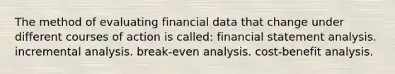 The method of evaluating financial data that change under different courses of action is called: financial statement analysis. incremental analysis. break-even analysis. cost-benefit analysis.