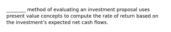 ________ method of evaluating an investment proposal uses present value concepts to compute the rate of return based on the investment's expected net cash flows.