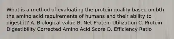 What is a method of evaluating the protein quality based on bth the amino acid requirements of humans and their ability to digest it? A. Biological value B. Net Protein Utilization C. Protein Digestibility Corrected Amino Acid Score D. Efficiency Ratio