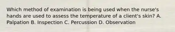 Which method of examination is being used when the nurse's hands are used to assess the temperature of a client's skin? A. Palpation B. Inspection C. Percussion D. Observation