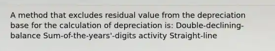 A method that excludes residual value from the depreciation base for the calculation of depreciation is: Double-declining-balance Sum-of-the-years'-digits activity Straight-line