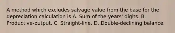 A method which excludes salvage value from the base for the depreciation calculation is A. Sum-of-the-years' digits. B. Productive-output. C. Straight-line. D. Double-declining balance.